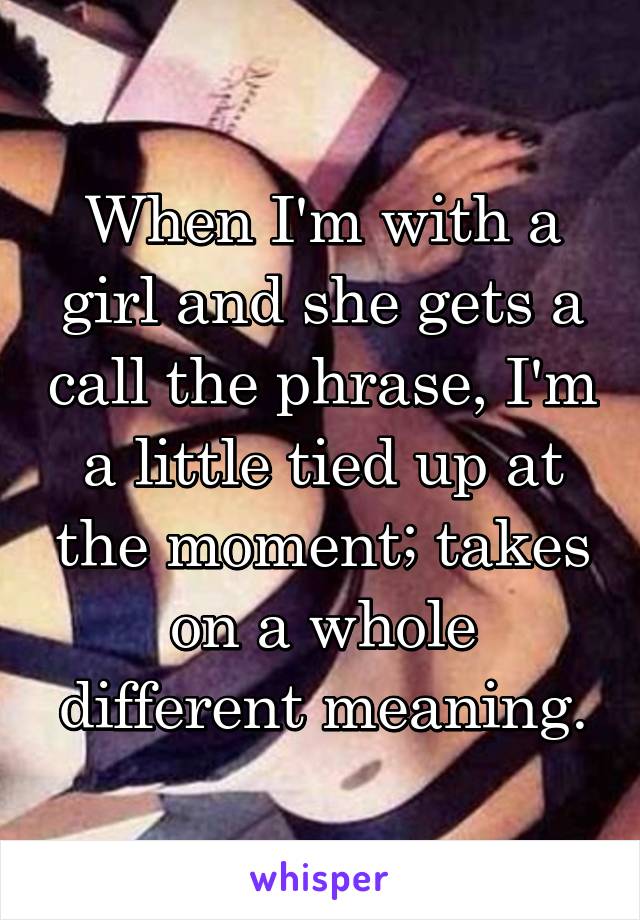 When I'm with a girl and she gets a call the phrase, I'm a little tied up at the moment; takes on a whole different meaning.