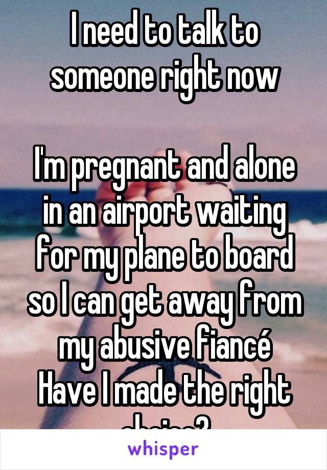 I need to talk to someone right now

I'm pregnant and alone in an airport waiting for my plane to board so I can get away from my abusive fiancé
Have I made the right choice?