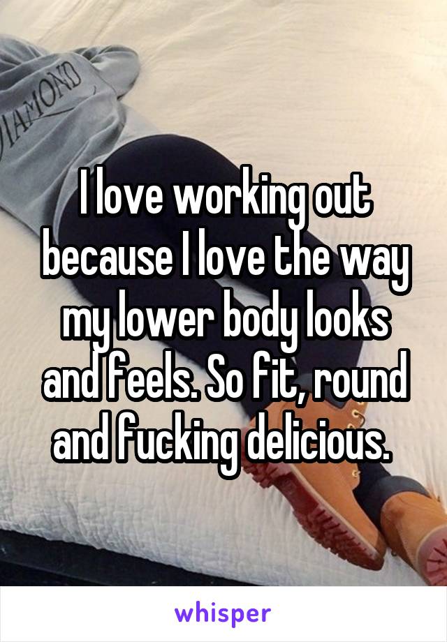 I love working out because I love the way my lower body looks and feels. So fit, round and fucking delicious. 