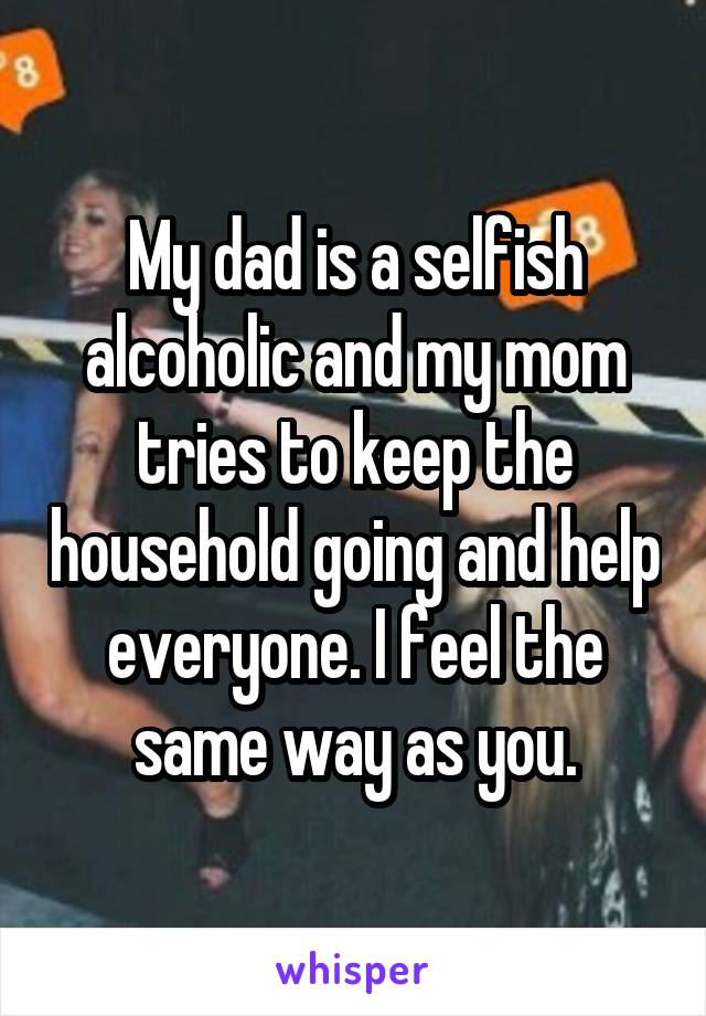 My dad is a selfish alcoholic and my mom tries to keep the household going and help everyone. I feel the same way as you.