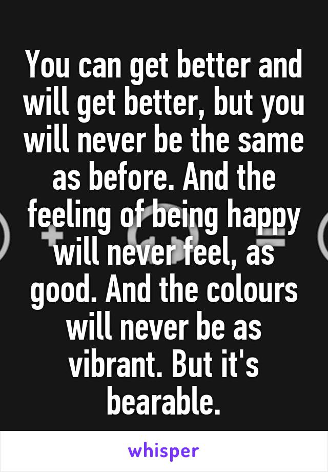 You can get better and will get better, but you will never be the same as before. And the feeling of being happy will never feel, as good. And the colours will never be as vibrant. But it's bearable.