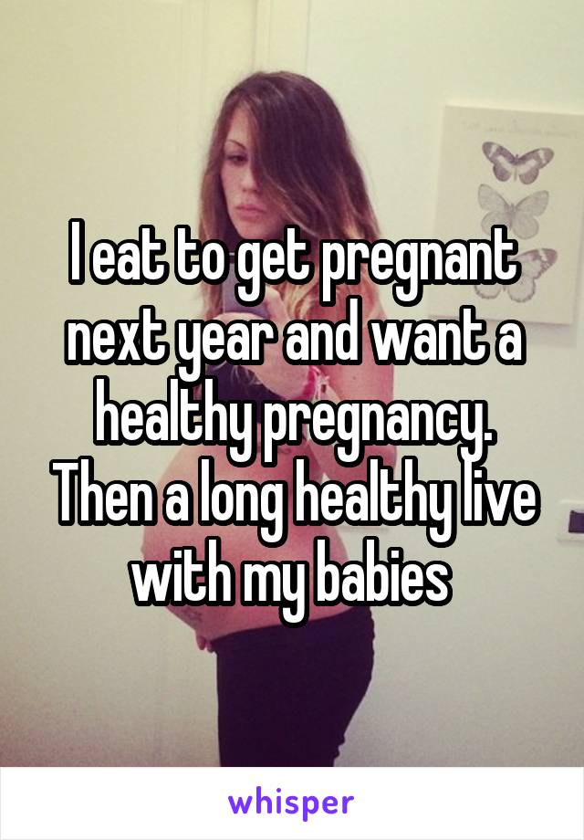 I eat to get pregnant next year and want a healthy pregnancy. Then a long healthy live with my babies 
