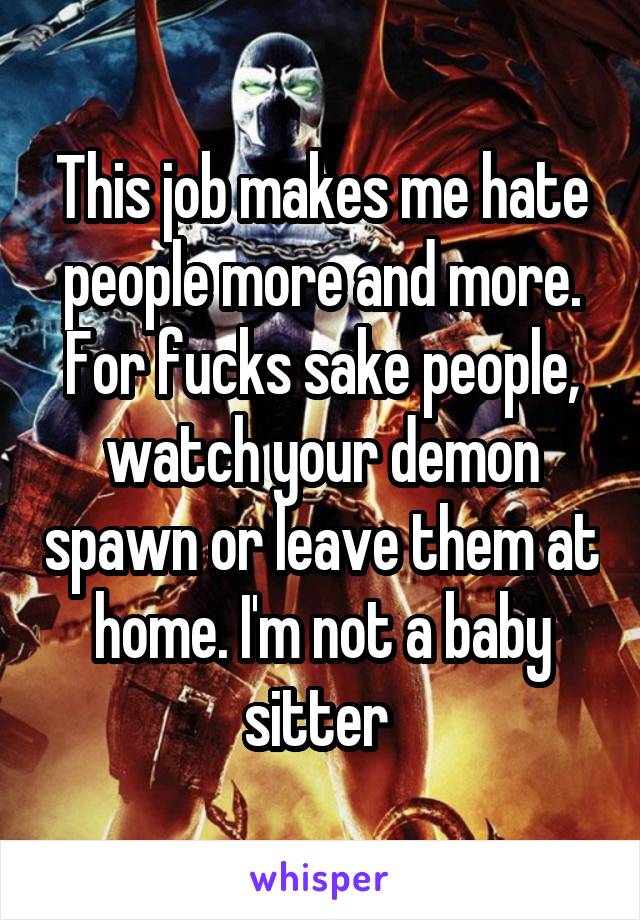 This job makes me hate people more and more. For fucks sake people, watch your demon spawn or leave them at home. I'm not a baby sitter 
