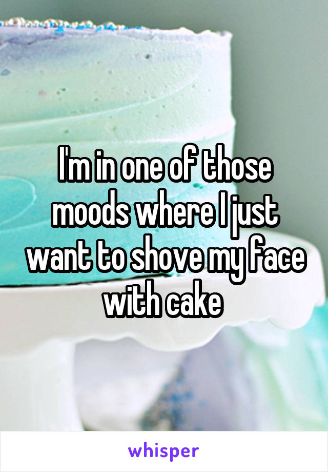 I'm in one of those moods where I just want to shove my face with cake 