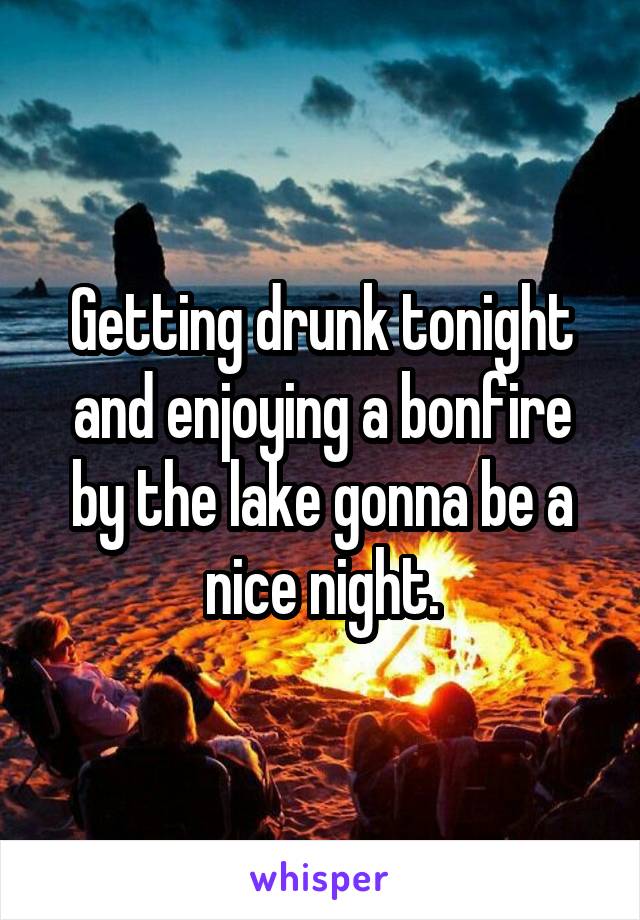 Getting drunk tonight and enjoying a bonfire by the lake gonna be a nice night.