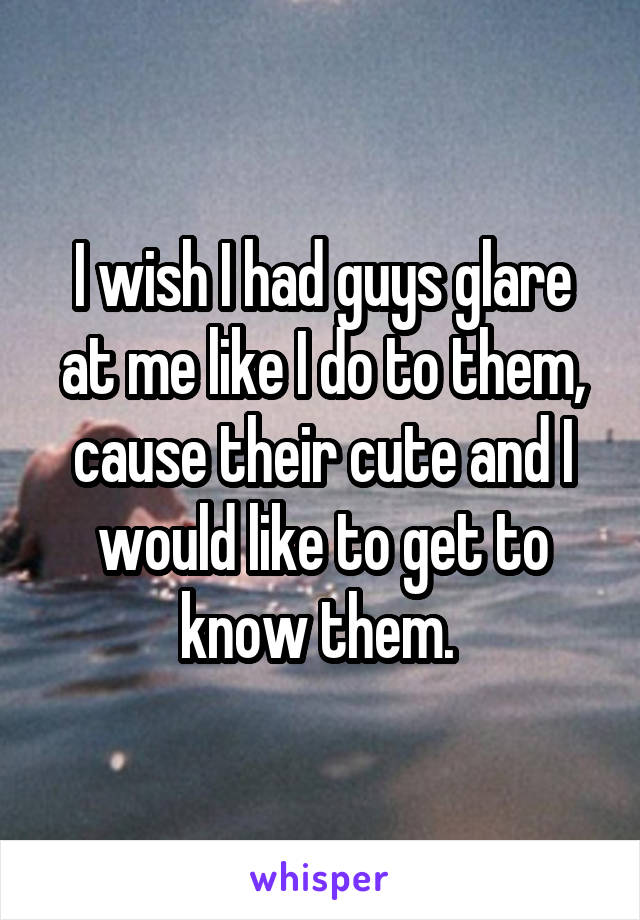 I wish I had guys glare at me like I do to them, cause their cute and I would like to get to know them. 