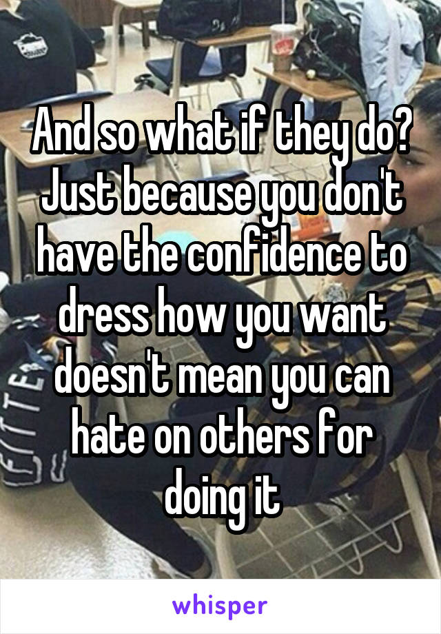 And so what if they do? Just because you don't have the confidence to dress how you want doesn't mean you can hate on others for doing it