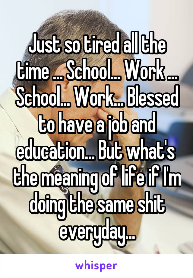 Just so tired all the time ... School... Work ... School... Work... Blessed to have a job and education... But what's  the meaning of life if I'm doing the same shit everyday...