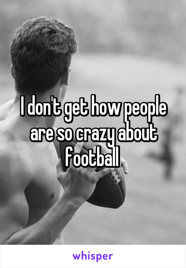 I don't get how people are so crazy about football 