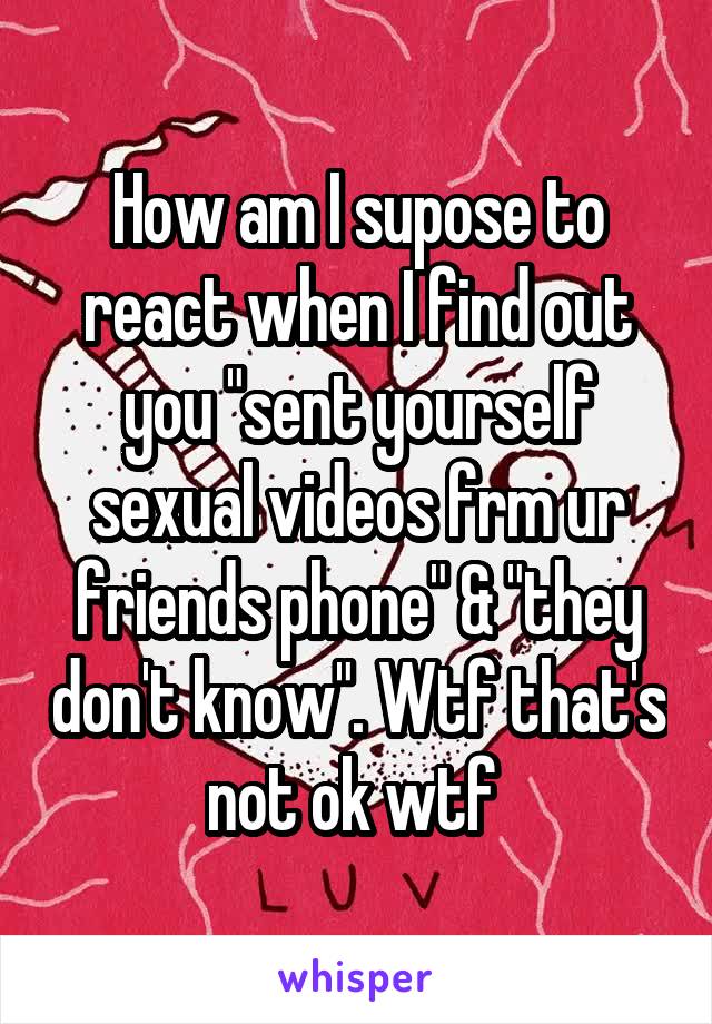 How am I supose to react when I find out you "sent yourself sexual videos frm ur friends phone" & "they don't know". Wtf that's not ok wtf 