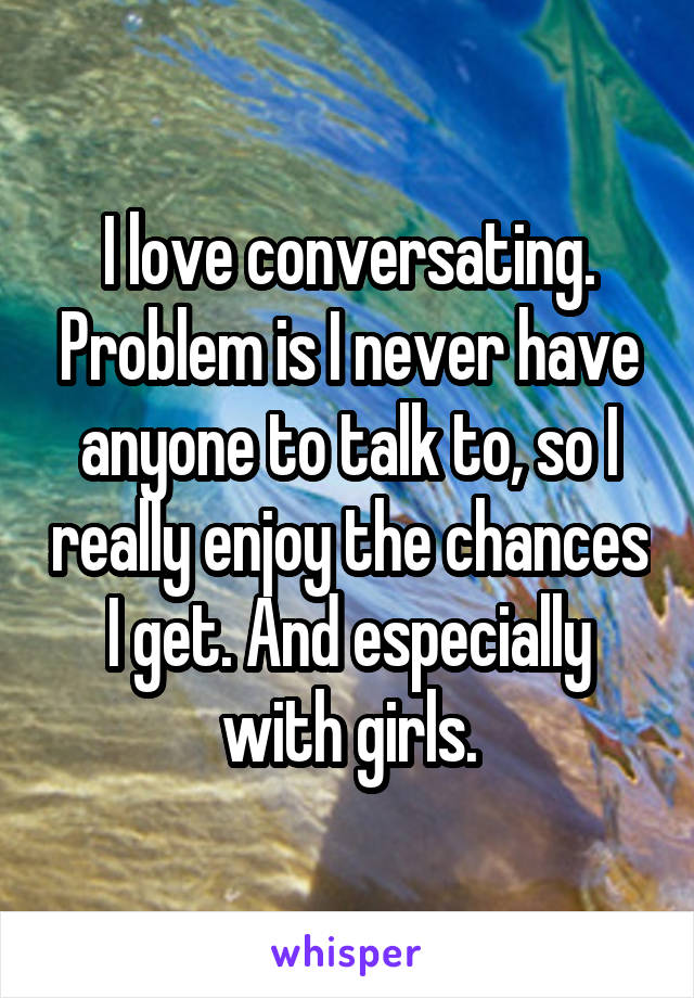 I love conversating. Problem is I never have anyone to talk to, so I really enjoy the chances I get. And especially with girls.