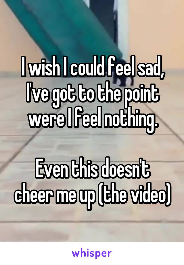 I wish I could feel sad, I've got to the point were I feel nothing.

Even this doesn't cheer me up (the video)
