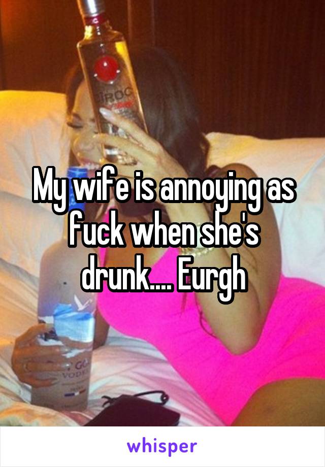 My wife is annoying as fuck when she's drunk.... Eurgh