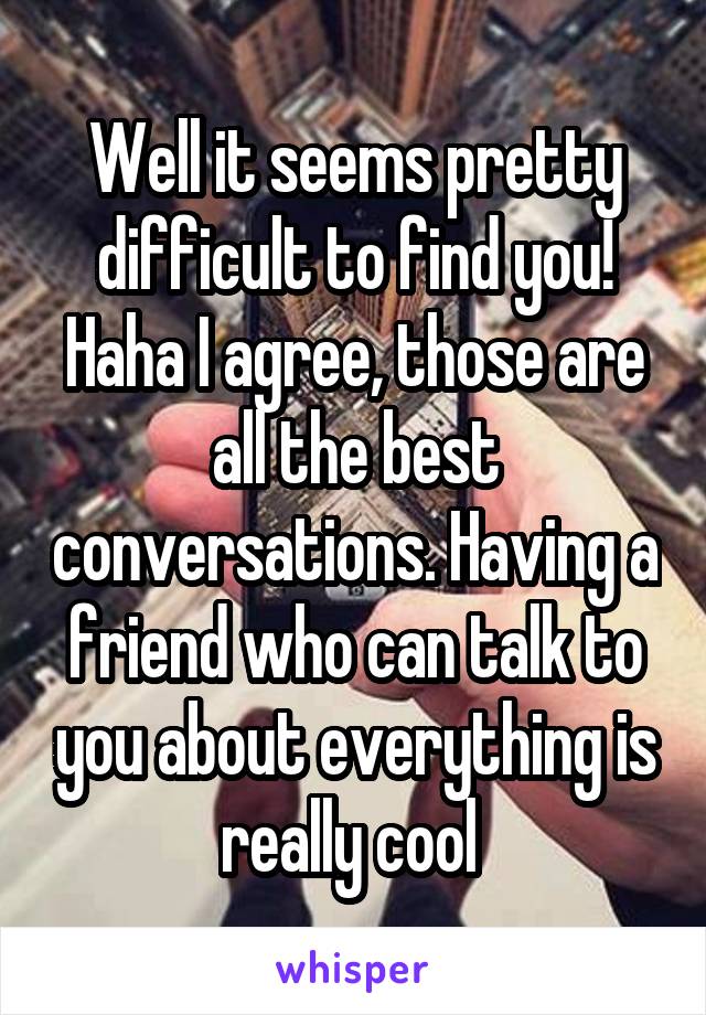 Well it seems pretty difficult to find you! Haha I agree, those are all the best conversations. Having a friend who can talk to you about everything is really cool 