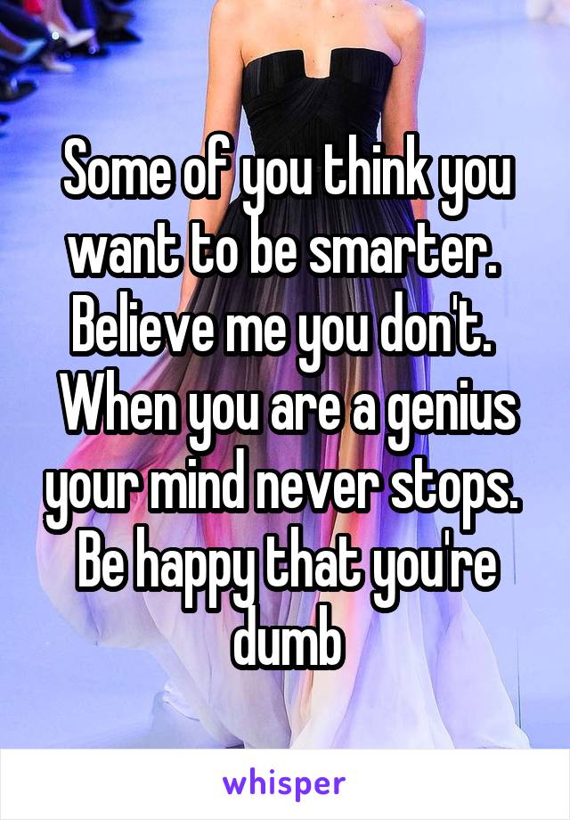 Some of you think you want to be smarter.  Believe me you don't.  When you are a genius your mind never stops.  Be happy that you're dumb