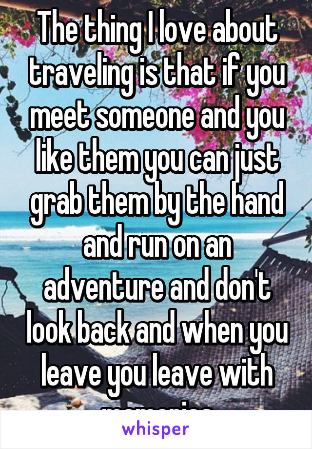 The thing I love about traveling is that if you meet someone and you like them you can just grab them by the hand and run on an adventure and don't look back and when you leave you leave with memories