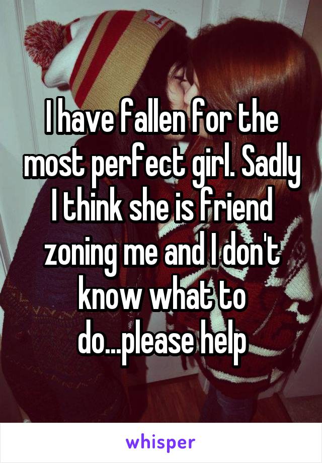 I have fallen for the most perfect girl. Sadly I think she is friend zoning me and I don't know what to do...please help