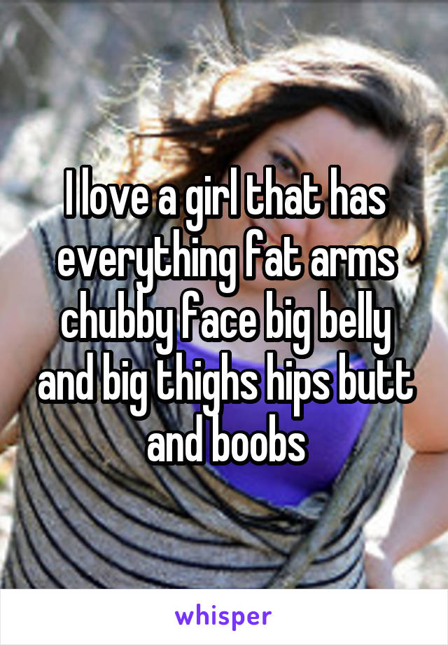 I love a girl that has everything fat arms chubby face big belly and big thighs hips butt and boobs
