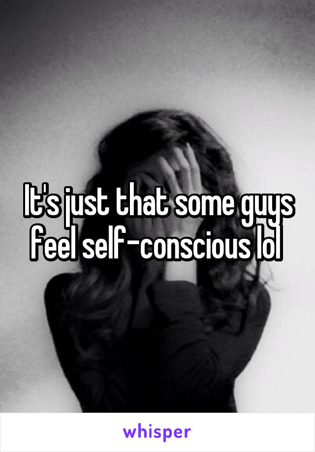 It's just that some guys feel self-conscious lol 