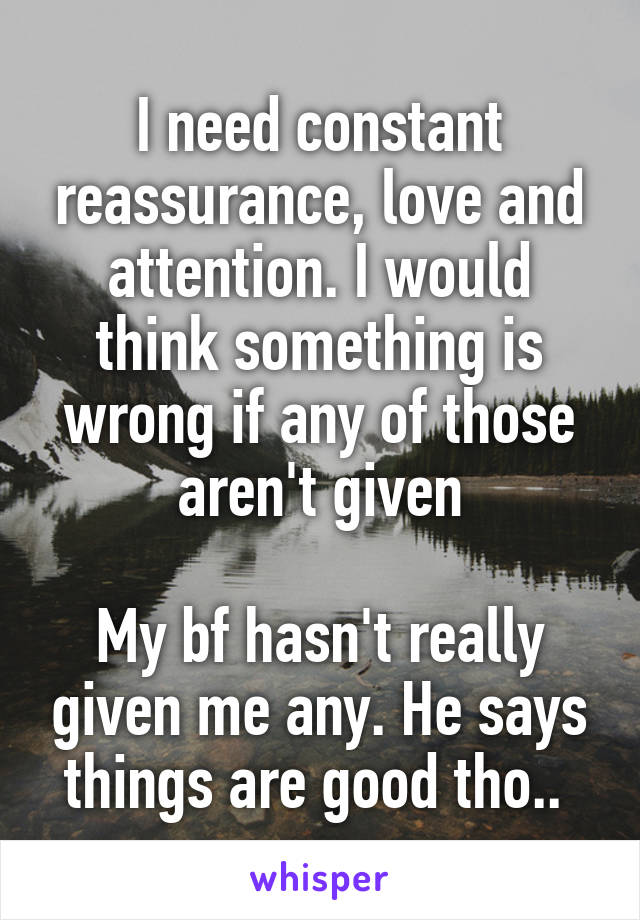 I need constant reassurance, love and attention. I would think something is wrong if any of those aren't given

My bf hasn't really given me any. He says things are good tho.. 