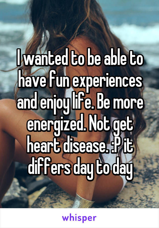 I wanted to be able to have fun experiences and enjoy life. Be more energized. Not get heart disease. :P it differs day to day