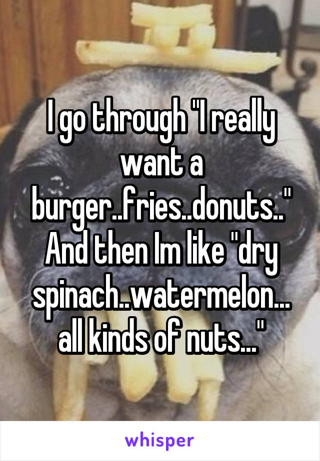 I go through "I really want a burger..fries..donuts.." And then Im like "dry spinach..watermelon... all kinds of nuts..."
