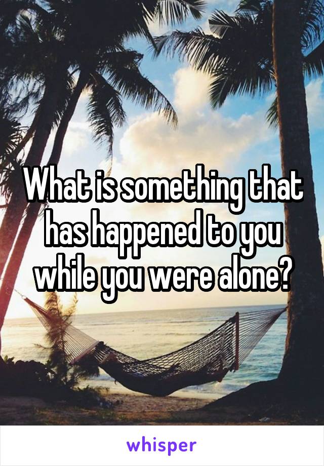 What is something that has happened to you while you were alone?