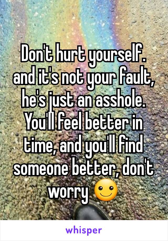 Don't hurt yourself. and it's not your fault, he's just an asshole. You'll feel better in time, and you'll find someone better, don't worry ☺