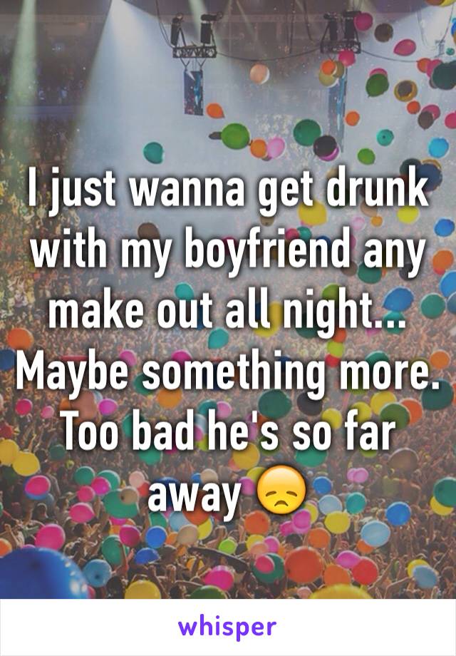 I just wanna get drunk with my boyfriend any make out all night... Maybe something more. Too bad he's so far away 😞