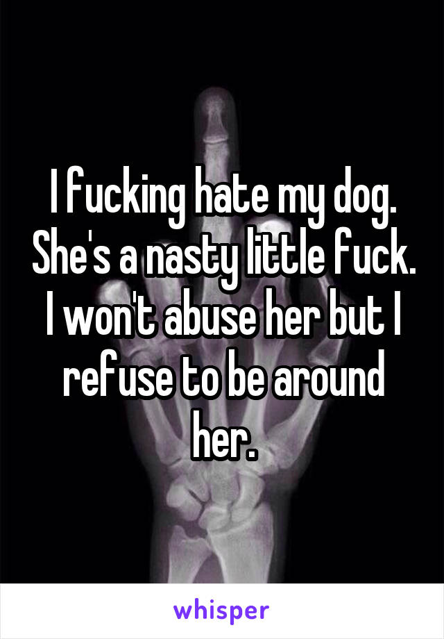 I fucking hate my dog. She's a nasty little fuck.
I won't abuse her but I refuse to be around her.