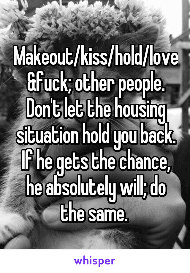 Makeout/kiss/hold/love&fuck; other people. Don't let the housing situation hold you back. If he gets the chance, he absolutely will; do the same. 