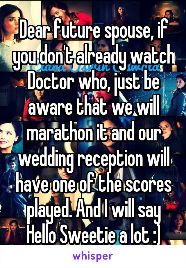 Dear future spouse, if you don't already watch Doctor who, just be aware that we will marathon it and our wedding reception will have one of the scores played. And I will say Hello Sweetie a lot :)
