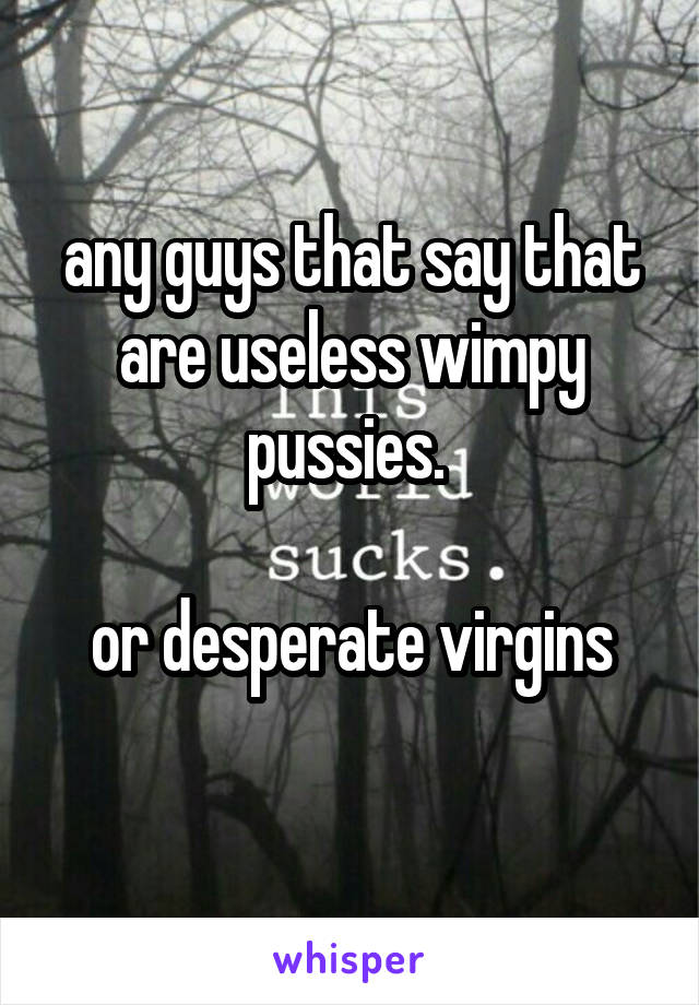 any guys that say that are useless wimpy pussies. 

or desperate virgins
