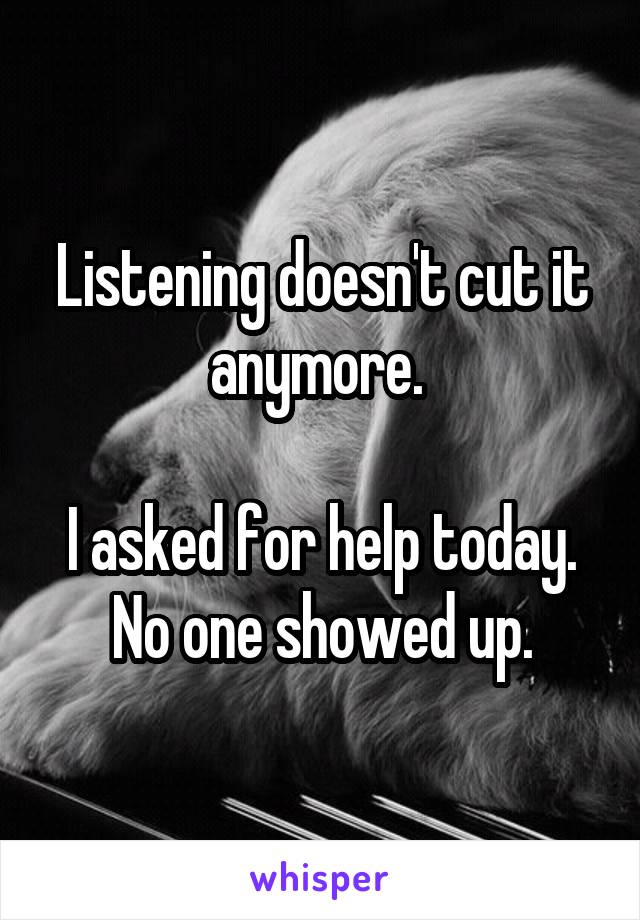 Listening doesn't cut it anymore. 

I asked for help today. No one showed up.