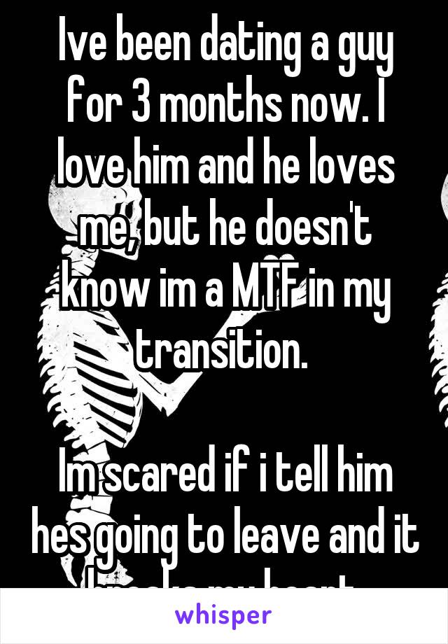 Ive been dating a guy for 3 months now. I love him and he loves me, but he doesn't know im a MTF in my transition. 

Im scared if i tell him hes going to leave and it breaks my heart.