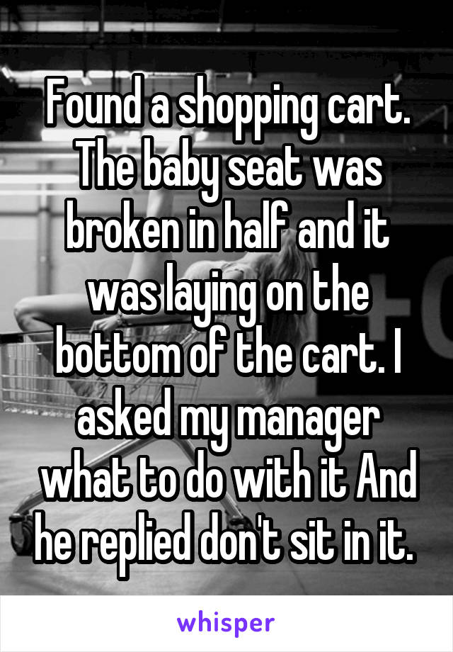 Found a shopping cart. The baby seat was broken in half and it was laying on the bottom of the cart. I asked my manager what to do with it And he replied don't sit in it. 