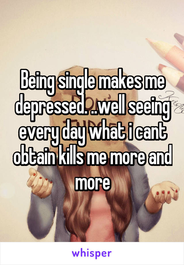 Being single makes me depressed. ..well seeing every day what i cant obtain kills me more and more