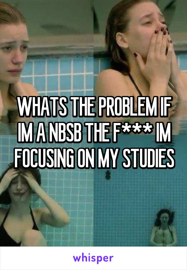 WHATS THE PROBLEM IF IM A NBSB THE F*** IM FOCUSING ON MY STUDIES