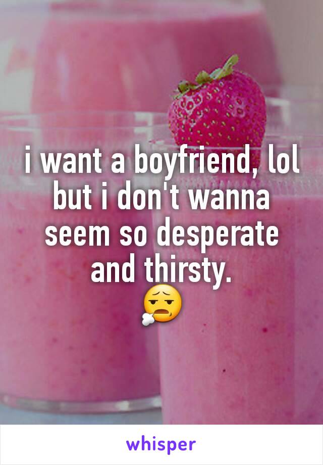 i want a boyfriend, lol but i don't wanna seem so desperate and thirsty.
😧