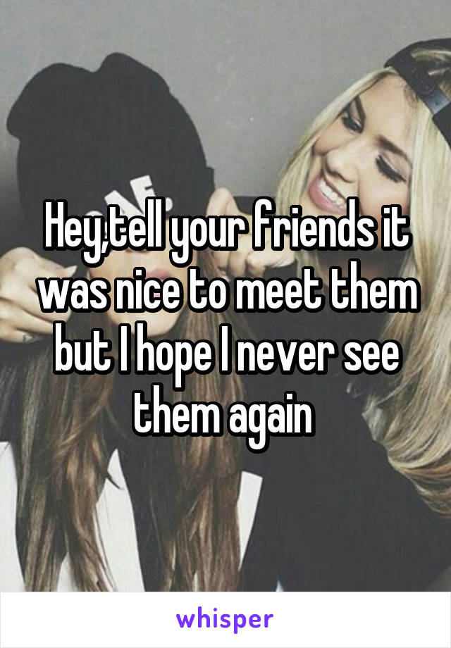 Hey,tell your friends it was nice to meet them but I hope I never see them again 