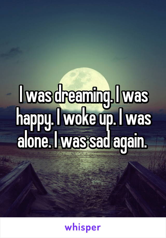 I was dreaming. I was happy. I woke up. I was alone. I was sad again. 