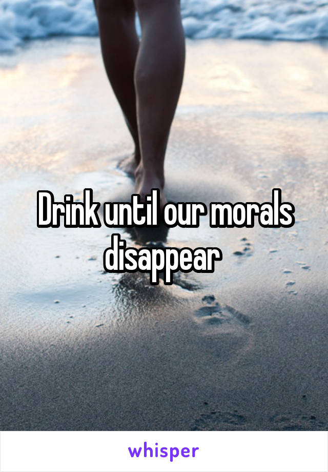 Drink until our morals disappear 