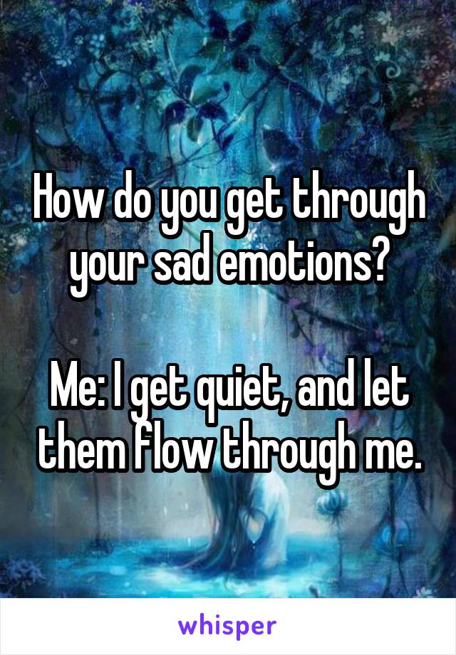 How do you get through your sad emotions?

Me: I get quiet, and let them flow through me.