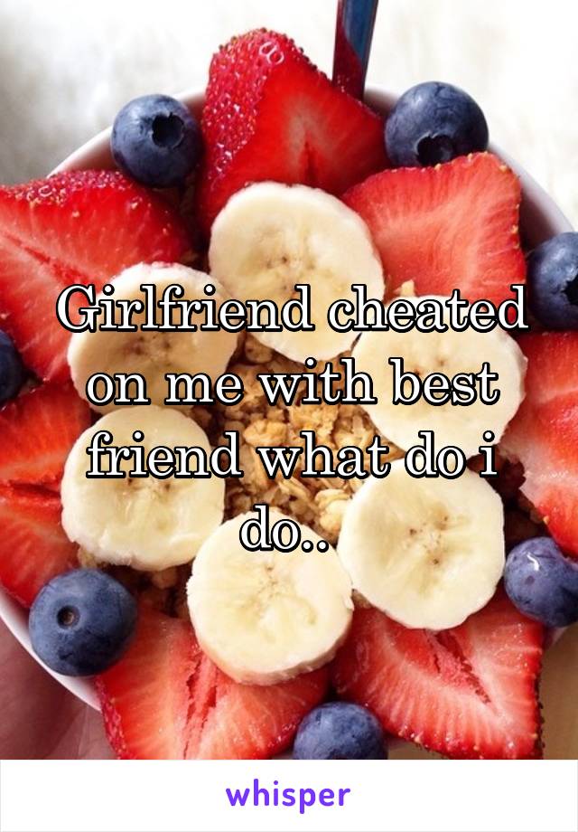 Girlfriend cheated on me with best friend what do i do.. 