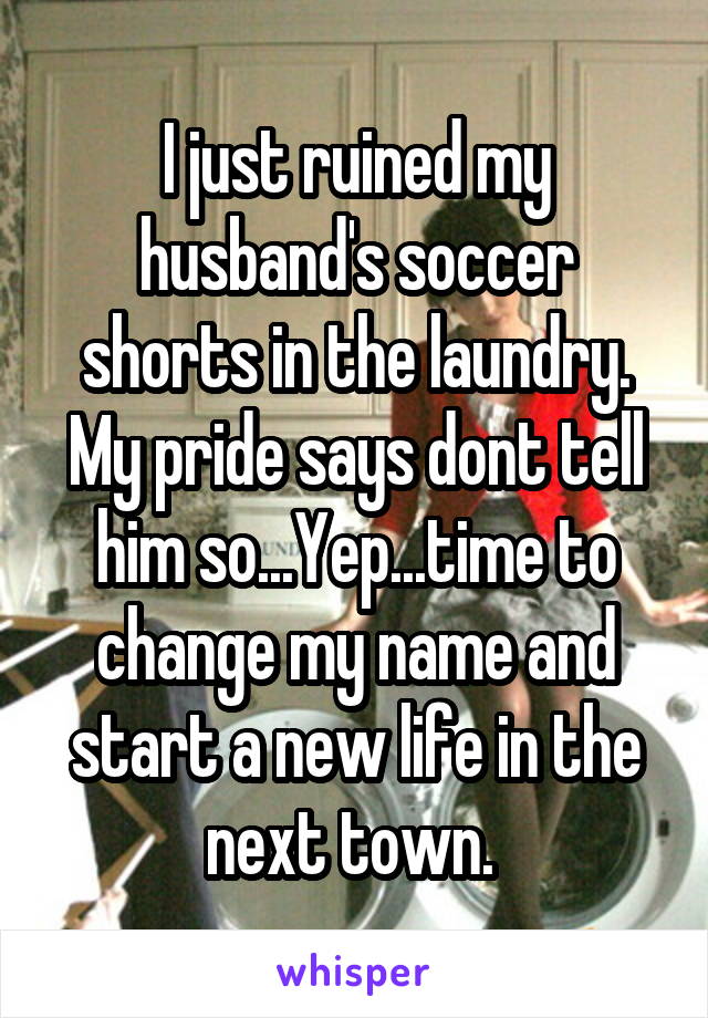 I just ruined my husband's soccer shorts in the laundry. My pride says dont tell him so...Yep...time to change my name and start a new life in the next town. 