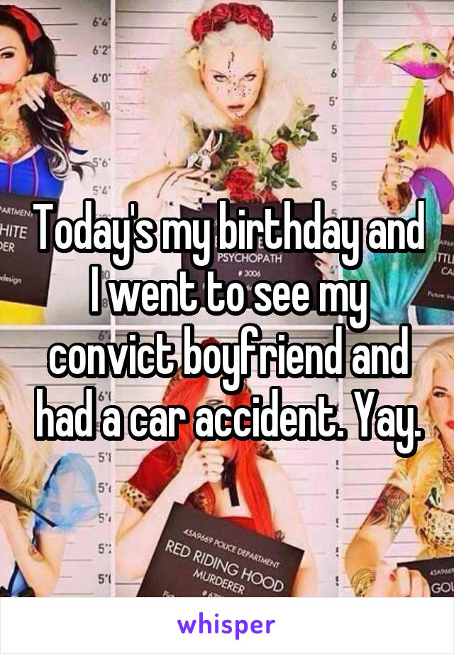 Today's my birthday and I went to see my convict boyfriend and had a car accident. Yay.