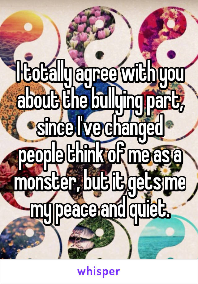 I totally agree with you about the bullying part, since I've changed people think of me as a monster, but it gets me my peace and quiet.