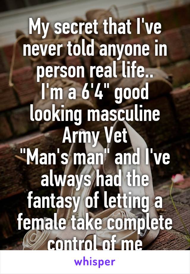 My secret that I've never told anyone in person real life..
I'm a 6'4" good looking masculine Army Vet
"Man's man" and I've always had the fantasy of letting a female take complete control of me