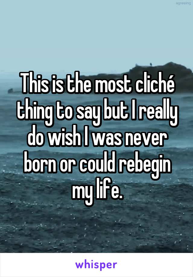 This is the most cliché thing to say but I really do wish I was never born or could rebegin my life.