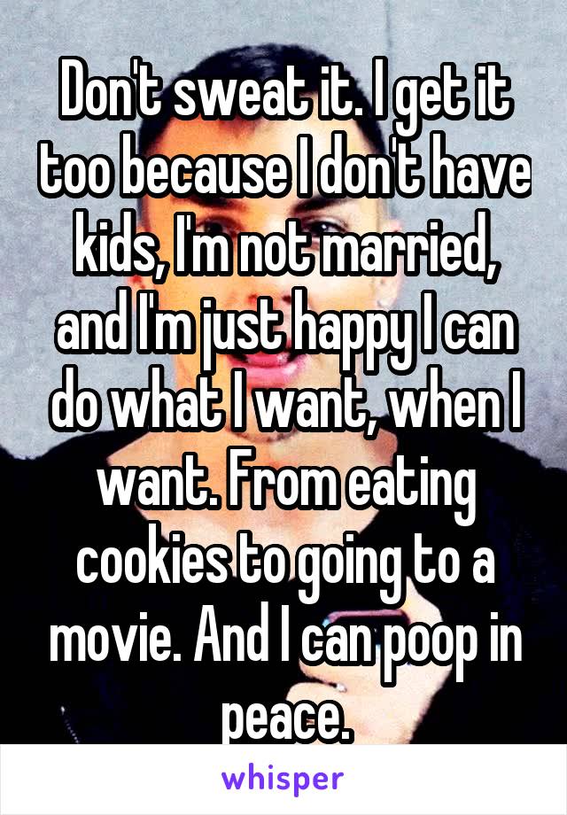 Don't sweat it. I get it too because I don't have kids, I'm not married, and I'm just happy I can do what I want, when I want. From eating cookies to going to a movie. And I can poop in peace.